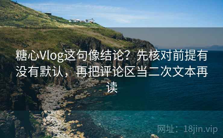 糖心Vlog这句像结论？先核对前提有没有默认，再把评论区当二次文本再读