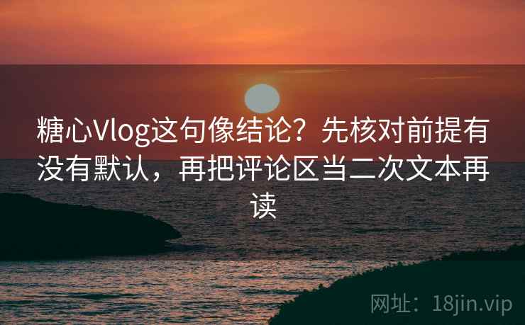 糖心Vlog这句像结论？先核对前提有没有默认，再把评论区当二次文本再读