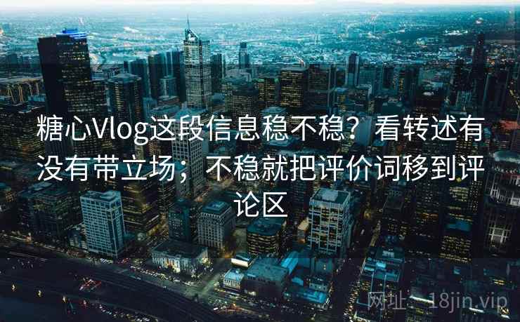 糖心Vlog这段信息稳不稳？看转述有没有带立场；不稳就把评价词移到评论区