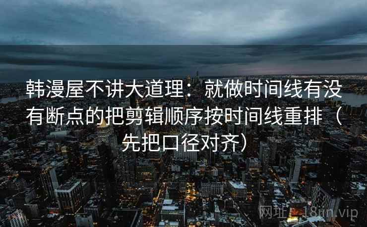 韩漫屋不讲大道理：就做时间线有没有断点的把剪辑顺序按时间线重排（先把口径对齐）