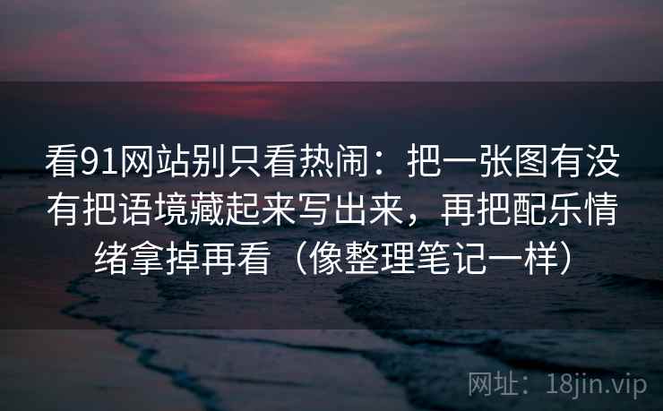 看91网站别只看热闹:把一张图有没有把语境藏起来写出来,再把配乐情绪拿掉再看(像整理笔记一样) 看91网站别只看热闹:把一张图有没有把语境藏起来写出来,再把配乐情绪拿掉再看(像整理笔记一样)
