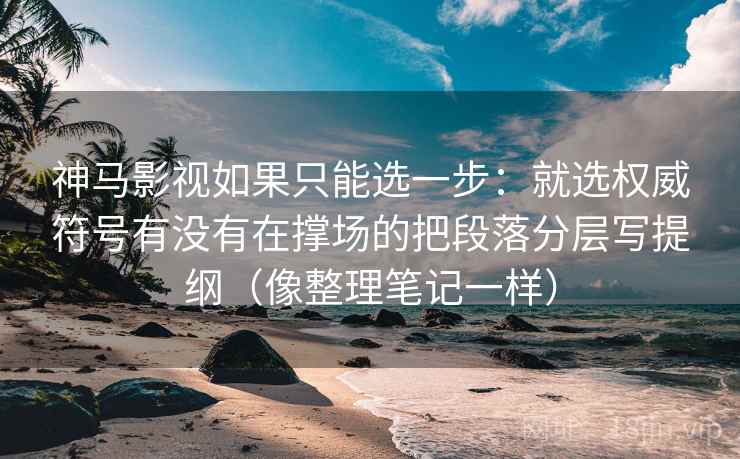 神马影视如果只能选一步：就选权威符号有没有在撑场的把段落分层写提纲（像整理笔记一样）