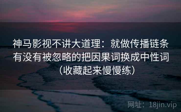 神马影视不讲大道理：就做传播链条有没有被忽略的把因果词换成中性词（收藏起来慢慢练）