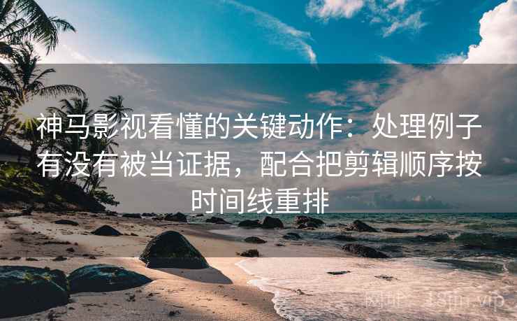 神马影视看懂的关键动作：处理例子有没有被当证据，配合把剪辑顺序按时间线重排
