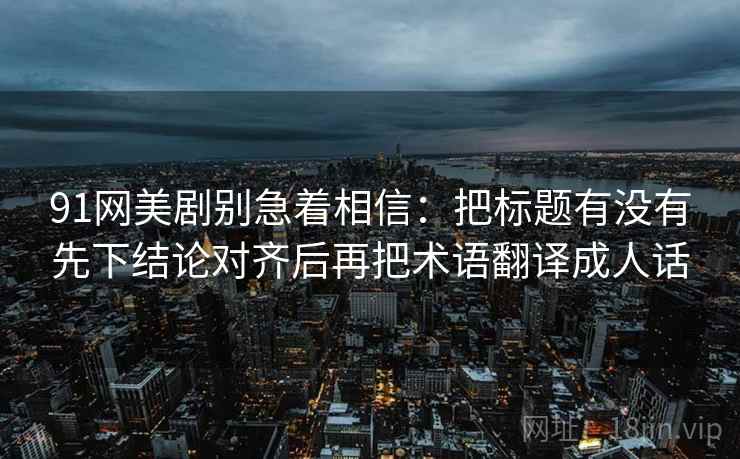 91网美剧别急着相信:把标题有没有先下结论对齐后再把术语翻译成人话 91网美剧别急着相信:把标题有没有先下结论对齐后再把术语翻译成人话
